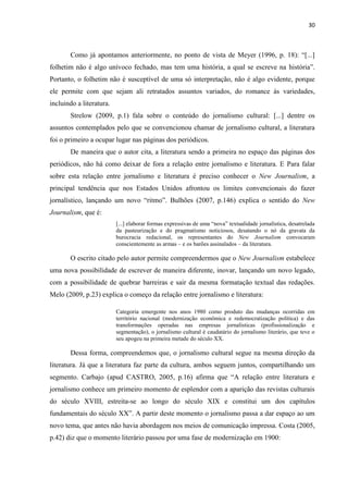 30



       Como já apontamos anteriormente, no ponto de vista de Meyer (1996, p. 18): ―[...]
folhetim não é algo unívoco fechado, mas tem uma história, a qual se escreve na história‖.
Portanto, o folhetim não é susceptível de uma só interpretação, não é algo evidente, porque
ele permite com que sejam ali retratados assuntos variados, do romance às variedades,
incluindo a literatura.
       Strelow (2009, p.1) fala sobre o conteúdo do jornalismo cultural: [...] dentre os
assuntos contemplados pelo que se convencionou chamar de jornalismo cultural, a literatura
foi o primeiro a ocupar lugar nas páginas dos periódicos.
       De maneira que o autor cita, a literatura sendo a primeira no espaço das páginas dos
periódicos, não há como deixar de fora a relação entre jornalismo e literatura. E Para falar
sobre esta relação entre jornalismo e literatura é preciso conhecer o New Journalism, a
principal tendência que nos Estados Unidos afrontou os limites convencionais do fazer
jornalístico, lançando um novo ―ritmo‖. Bulhões (2007, p.146) explica o sentido do New
Journalism, que é:
                          [...] elaborar formas expressivas de uma ―nova‖ textualidade jornalística, desatrelada
                          da pasteurização e do pragmatismo noticiosos, desatando o nó da gravata da
                          burocracia redacional, os representantes do New Journalism convocaram
                          conscientemente as armas – e os barões assinalados – da literatura.

       O escrito citado pelo autor permite compreendermos que o New Journalism estabelece
uma nova possibilidade de escrever de maneira diferente, inovar, lançando um novo legado,
com a possibilidade de quebrar barreiras e sair da mesma formatação textual das redações.
Melo (2009, p.23) explica o começo da relação entre jornalismo e literatura:

                          Categoria emergente nos anos 1980 como produto das mudanças ocorridas em
                          território nacional (modernização econômica e redemocratização política) e das
                          transformações operadas nas empresas jornalísticas (profissionalização e
                          segmentação), o jornalismo cultural é caudatário do jornalismo literário, que teve o
                          seu apogeu na primeira metade do século XX.

       Dessa forma, compreendemos que, o jornalismo cultural segue na mesma direção da
literatura. Já que a literatura faz parte da cultura, ambos seguem juntos, compartilhando um
segmento. Carbajo (apud CASTRO, 2005, p.16) afirma que ―A relação entre literatura e
jornalismo conhece um primeiro momento de esplendor com a aparição das revistas culturais
do século XVIII, estreita-se ao longo do século XIX e constitui um dos capítulos
fundamentais do século XX‖. A partir deste momento o jornalismo passa a dar espaço ao um
novo tema, que antes não havia abordagem nos meios de comunicação impressa. Costa (2005,
p.42) diz que o momento literário passou por uma fase de modernização em 1900:
 