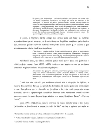 31




                                Os jornais, sem desprezarem a colaboração literária, iam tomando um caráter cada
                                vez menos doutrinário sacrificando os artigos em favor do noticiário e da
                                reportagem. As notícias de polícia, particularmente, outrora, mesmo quando se
                                tratava de um crime rocambolesco, não mereciam mais do que algumas linhas, agora
                                passavam a cobrir largo espaço, surge o noticiário esportivo, até então inexistente,
                                tudo isso no sentido de servir o gosto sensacionalista do público que começava a
                                despertar. Consequência: facultando trabalho aos intelectuais, aos escritores, os
                                jornais lhes pediam menos colaboração literária – crônicas, contos ou versos – do
                                que reportagem, noticiário, tarimba da redação.

           E assim, a literatura perdia espaço nos jornais para dar lugar as matérias
sensacionalistas, que no momento era de maior interesse do público, devido ao apelo abusivo
dos jornalistas quando escrevem matérias deste porte. Castro (2005, p.17) declara o que
aconteceu com a criação literária no jornalismo:
                                Com efeito, a criação literária, fixada exemplarmente no marco da modernidade
                                como a conquista de um novo espaço onde se estende essa linha na qual a linguagem
                                converte-se em obra, enfrenta uma crise sem precedentes, ao questionar-se o próprio
                                fundamento sobre o que tem se construído durante quase três séculos.

           Percebemos então, que após a literatura ganhar maior espaço passa-se a questionar o
objetivo deste espaço. Costa (2005, p.173) explica o que aconteceu com os escritores
jornalistas do gênero literário no decorrer das gerações:
                                Ao contrário das gerações anteriores, que tiveram grandes nomes que passaram
                                longe dos bancos universitários, como Graciliano Ramos e Ferreira Gullar,
                                praticamente todos os escritores jornalistas de hoje são egressos da faculdade de
                                comunicação treinados desde o início para o exercício de um modelo específico de
                                texto.

           O que nos leva concluir, que atualmente mesmo sem a obrigação do diploma, a
maioria dos escritores de hoje são jornalistas formados até mesmo para uma aprimoração
textual. Entendemos que, a formação do jornalista o faz estar mais preparadas como
escritores, devido à aprendizagem acadêmica, exercida como ferramenta. Porém existem
exceções, como é o caso dos escritores, citados pelo autor: Graciliano Ramos9 e Ferreira
Gullar10.
           Costa (2005, p.42) diz que na nova imprensa era preciso transitar entre os dois meios
(o literário e o jornalístico), a autora cita João do Rio11, escritor e repórter que soube se


9
    Romancista, cronista, contista, jornalista, político e memoralista brasileiro do século XX.
10
     Poeta, crítico de arte, biógrafo, tradutor, memoralista e ensaísta brasileiro.
11
     Jornalista, cronista, tradutor e teatrólogo brasileiro.
 