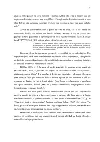 32



encaixar como poucos na nova imprensa. Travancas (2010) fala sobre a imagem que um
suplemento literário transmite para seu público: ―Os suplementos literários transmitem uma
ideia de livro e de literatura e significam prestígio para os jornais e status para quem trabalha
neles‖.
          Apesar de concordarmos com o ponto de vista do autor, não há na cidade um
suplemento literário em nenhum dos jornais regionais, portanto, é preciso retomar este
prestígio e status que contém a literatura para um novo produto cultural na cidade. Santiago
(apud TRAVANCAS, 2010) salienta sobre a crítica literária nos jornais:
                          A literatura (contos, poemas, ensaio, crítica) passou a ser algo mais que fortalece
                          semanalmente os jornais através de matérias de peso, imaginativas, opinativas,
                          críticas, tentando motivar o leitor apressado dos dias de semana a preencher o lazer
                          do weekend de maneira diferente.

          Diante da afirmação, observamos que esta é a oportunidade de interação do leitor. Um
espaço em que o leitor tenha entretenimento. Arquitete o uso da interpretação, a imaginação
ou da ficção estabelecida pelo autor. São possibilidades de mergulhar no mundo da fantasia e
da realidade encontradas no mundo das palavras.
          Bulhões (2007, p.11) faz uma afirmação a respeito do jornalista como parente da
História: ―Seria, então, o jornalista uma espécie de ―historiador da vida contemporânea‖,
diariamente compartilhada‖. E o jornalista é de fato um historiador, é ele quem informa os
mais variados fatos que acontecem hoje e também aqueles em que marcaram a vida da
sociedade ao decorrer de cada trajetória vivida. Desta forma, percebemos que o jornalismo
está ligado à literatura. Bulhões (2007, p.12) reforça: ―Na literatura, a linguagem não é mera
figurante, mas o centro das atenções‖.
          Portanto, não basta apenas escrever, a literatura tem que ser bem feita, ao ponto que
desperte atenção do leitor e o faça compreender o exposto. Não basta exercer a função
cotidiana e costumeira, é preciso transmudar, recriar e inovar. Ainda em Bulhões (2007, p.13)
―Todo texto literário é insubstituível‖. Nesta mesma linha, Bulhões (2007, p.14) afirma: ―No
limite, pode-se afirmar que a literatura nem chega a representar a realidade, mas recriá-la na
operação de desviar a linguagem de sua função habitual‖.
          Desta forma, o autor explica que a literatura não é a representação da realidade, como
acontece no jornalismo, mas sim, uma recriação da mesma, abordada de forma diferente e
construída com linguagem diferente.
 