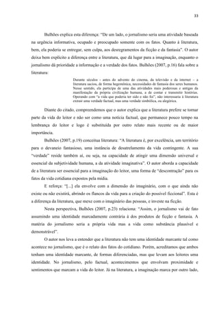 33



        Bulhões explica esta diferença: ―De um lado, o jornalismo seria uma atividade baseada
na urgência informativa, ocupado e preocupado somente com os fatos. Quanto à literatura,
bem, ela poderia se entregar, sem culpa, aos desregramentos da ficção e da fantasia‖. O autor
deixa bem explícito a diferença entre a literatura, que dá lugar para a imaginação, enquanto o
jornalismo dá prioridade a informação e a verdade dos fatos. Bulhões (2007, p.16) fala sobre a
literatura:
                        Durante séculos - antes do advento do cinema, da televisão e da internet – a
                        literatura saciou, de forma hegemônica, necessidades de fantasia dos seres humanos.
                        Nesse sentido, ela participa de uma das atividades mais poderosas e antigas da
                        manifestação da própria civilização humana, a de contar e transmitir histórias.
                        Operando com ―a vida que poderia ter sido e não foi‖, não interessaria à literatura
                        extrair uma verdade factual, mas uma verdade simbólica, ou alegórica.

        Diante do citado, compreendemos que o autor explica que a literatura prefere se tornar
parte da vida do leitor e não ser como uma notícia factual, que permanece pouco tempo na
lembrança do leitor e logo é substituída por outro relato mais recente ou de maior
importância.
        Bulhões (2007, p.19) conceitua literatura: ―A literatura é, por excelência, um território
para o devaneio fantasioso, uma instância de desatrelamento da vida contingente. A sua
―verdade‖ reside também aí, ou seja, na capacidade de atingir uma dimensão universal e
essencial da subjetividade humana, a da atividade imaginativa‖. O autor aborda a capacidade
de a literatura ser essencial para a imaginação do leitor, uma forma de ―descontração‖ para os
fatos da vida cotidiana expostos pela mídia.
        E reforça: ―[...] ela envolve com a dimensão do imaginário, com o que ainda não
existe ou não existirá, abrindo os flancos da vida para a criação do possível ficcional‖. Esta é
a diferença da literatura, que mexe com o imaginário das pessoas, e investe na ficção.
        Nesta perspectiva, Bulhões (2007, p.23) relaciona: ―Assim, o jornalismo vai de fato
assumindo uma identidade marcadamente contrária à dos produtos de ficção e fantasia. A
matéria do jornalismo seria a própria vida mas a vida como substância plausível e
demonstrável‖.
        O autor nos leva a entender que a literatura não tem uma identidade marcante tal como
acontece no jornalismo, que é o relato dos fatos do cotidiano. Porém, acreditamos que ambos
tenham uma identidade marcante, de formas diferenciadas, mas que levam aos leitores uma
identidade. No jornalismo, pelo factual, acontecimentos que envolvam proximidade e
sentimentos que marcam a vida do leitor. Já na literatura, a imaginação marca por outro lado,
 