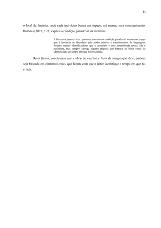 34



o local da fantasia, onde cada indivíduo busca um espaço, até mesmo para entretenimento.
Bulhões (2007, p.28) explica a condição paradoxal da literatura:

                         A literatura parece viver, portanto, uma eterna condição paradoxal: ao mesmo tempo
                         que é instância de liberdade pelo poder criativo e transformador da linguagem,
                         fornece marcas identificadoras que a conectam a uma determinada época. Ela é
                         autônoma, mas sempre carrega alguma etiqueta que fornece ao leitor sinais de
                         identificação do tempo em que foi produzida.

          Desta forma, concluímos que a obra do escritor é fruto da imaginação dele, embora
seja baseado em elementos reais, que façam com que o leitor identifique o tempo em que foi
criada.
 