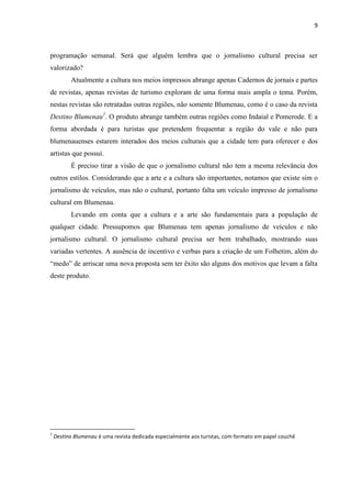 9



programação semanal. Será que alguém lembra que o jornalismo cultural precisa ser
valorizado?
          Atualmente a cultura nos meios impressos abrange apenas Cadernos de jornais e partes
de revistas, apenas revistas de turismo exploram de uma forma mais ampla o tema. Porém,
nestas revistas são retratadas outras regiões, não somente Blumenau, como é o caso da revista
Destino Blumenau1. O produto abrange também outras regiões como Indaial e Pomerode. E a
forma abordada é para turistas que pretendem frequentar a região do vale e não para
blumenauenses estarem interados dos meios culturais que a cidade tem para oferecer e dos
artistas que possui.
          É preciso tirar a visão de que o jornalismo cultural não tem a mesma relevância dos
outros estilos. Considerando que a arte e a cultura são importantes, notamos que existe sim o
jornalismo de veículos, mas não o cultural, portanto falta um veículo impresso de jornalismo
cultural em Blumenau.
          Levando em conta que a cultura e a arte são fundamentais para a população de
qualquer cidade. Pressupomos que Blumenau tem apenas jornalismo de veículos e não
jornalismo cultural. O jornalismo cultural precisa ser bem trabalhado, mostrando suas
variadas vertentes. A ausência de incentivo e verbas para a criação de um Folhetim, além do
―medo‖ de arriscar uma nova proposta sem ter êxito são alguns dos motivos que levam a falta
deste produto.




1
    Destino Blumenau é uma revista dedicada especialmente aos turistas, com formato em papel couchê
 