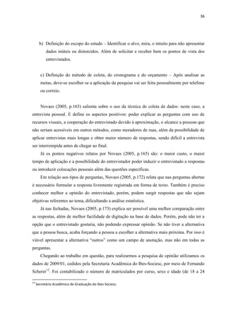 36




       b) Definição do escopo do estudo – Identificar o alvo, mira, o intuito para não apresentar
           dados inúteis ou distorcidos. Além de solicitar e receber bem os pontos de vista dos
           entrevistados.


       c) Definição do método de coleta, do cronograma e do orçamento – Após analisar as
       metas, deve-se escolher se a aplicação da pesquisa vai ser feita pessoalmente por telefone
       ou correio.


       Novaes (2005, p.165) salienta sobre o uso da técnica de coleta de dados: neste caso, a
entrevista pessoal. E define os aspectos positivos: poder explicar as perguntas com uso de
recursos visuais, a cooperação do entrevistado devido à aproximação, o alcance a pessoas que
não seriam acessíveis em outros métodos, como moradores de ruas, além da possibilidade de
aplicar entrevistas mais longas e obter maior número de respostas, sendo difícil a entrevista
ser interrompida antes de chegar ao final.
       Já os pontos negativos relatos por Novaes (2005, p.165) são: o maior custo, o maior
tempo de aplicação e a possibilidade do entrevistador poder induzir o entrevistado a respostas
ou introduzir colocações pessoais além das questões específicas.
       Em relação aos tipos de perguntas, Novaes (2005, p.172) relata que nas perguntas abertas
é necessário formular a resposta livremente registrada em forma de texto. Também é preciso
conhecer melhor a opinião do entrevistado, porém, podem surgir respostas que não sejam
objetivas referentes ao tema, dificultando a análise estatística.
       Já nas fechadas, Novaes (2005, p.173) explica ser possível uma melhor comparação entre
as respostas, além de melhor facilidade de digitação na base de dados. Porém, pode não ter a
opção que o entrevistado gostaria, não podendo expressar opinião. Se não tiver a alternativa
que a pessoa busca, acaba forçando a pessoa a escolher a alternativa mais próxima. Por isso é
viável apresentar a alternativa ―outros‖ como um campo de anotação, mas não em todas as
perguntas.
       Chegando ao trabalho em questão, para realizarmos a pesquisa de opinião utilizamos os
dados de 2009/01, cedidos pela Secretaria Acadêmica do Ibes-Sociesc, por meio de Fernando
Scherer12. Foi contabilizado o número de matriculados por curso, sexo e idade (de 18 a 24

12
     Secretário Acadêmico de Graduação do Ibes-Sociesc.
 
