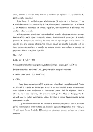 37



anos), portanto a divisão entre homens e mulheres na aplicação do questionário foi
proporcional a cada curso.
    Desta forma, 91 acadêmicos em Administração (50 mulheres e 41 homens), 23 de
Contábeis (12 mulheres e 11 homens), 69 de Comunicação Social (38 mulheres e 31 homens),
32 de Direito (17 mulheres e 15 homens, e por fim, cinco acadêmicos de Psicologia (três
mulheres e dois homens).
    Aplicamos então, uma fórmula para o cálculo do tamanho mínimo da amostra. Segundo
Barbetta (2002, p.60) Sejam: N tamanho (número de elementos da população); N tamanho
(número de elementos da amostra); No arma primeira aproximação para o tamanho da
amostra e Eo erro amostral tolerável. Um primeiro cálculo do tamanho da amostra pode ser
feito, mesmo sem conhecer o tamanho da amostra, mesmo sem conhecer o tamanho da
população, através da seguinte expressão:

No = 1/Eo²

Então, No = 1/ (0,05)² = 400

Conhecendo o tamanho N da população, podemos corrigir o cálculo, por: N.no/N+no

Baseado na fórmula de Barbetta (2002, p.60) obtivemos o seguinte resultado:

n = (400).(486)/ 400 + 486 = 194400/886

n = 219,41

       Desta forma, entrevistamos 220 pessoas para obtenção do resultado amostral. Assim,
foi aplicada a pesquisa de opinião para conhecer os interesses dos jovens blumenauenses
sobre cultura e áreas relacionadas. O questionário contou com 30 perguntas, sendo a
identificação do nome opcional, então relatamos as 29 questões. O roteiro das perguntas foi
dividido em três partes: identificação, hábitos de leitura e cultura. Seguimos então para a
pesquisa em questão.
       O primeiro questionamento foi formulado buscando compreender qual o sexo dos
jovens blumenauenses e universitários de Instituição de Ensino Superior do Ibes-Sociesc, de
18 a 24 anos. Foram abordadas 220 pessoas no total, senso assim o universo da presente
pesquisa.
 