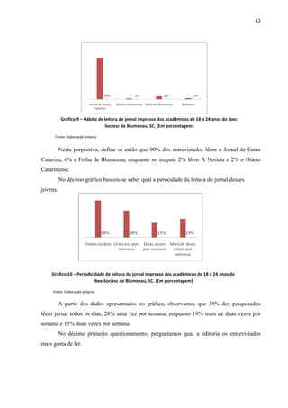 42




           Gráfico 9 – Hábito de leitura de jornal impresso dos acadêmicos de 18 a 24 anos do Ibes-
                                  Sociesc de Blumenau, SC. (Em porcentagem)

      Fonte: Elaboração própria.


          Nesta perpectiva, define-se então que 90% dos entrevistados lêem o Jornal de Santa
Catarina, 6% a Folha de Blumenau, enquanto no empate 2% lêem A Notícia e 2% o Diário
Catarinense.
          No décimo gráfico buscou-se saber qual a perocidade da leitura do jornal desses
jovens.




    Gráfico 10 – Periodicidade de leitura do jornal impresso dos acadêmicos de 18 a 24 anos do
                          Ibes-Sociesc de Blumenau, SC. (Em porcentagem)

     Fonte: Elaboração própria.


          A partir dos dados apresentados no gráfico, observamos que 38% dos pesquisados
lêem jornal todos os dias, 28% uma vez por semana, enquanto 19% mais de duas vezes por
semana e 15% duas vezes por semana.
          No décimo primeiro questionamento, perguntamos qual a editoria os entrevistados
mais gosta de ler.
 