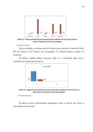 43




     Gráfico 11 – Editoria preferida do jornal impresso pelos acadêmicos de 18 a 24 anos do Ibes-
                              Sociesc de Blumenau, SC. (Em porcentagem)

    Fonte: Elaboração própria.

        Com os resultados, verificamos que 41% desses jovens preferem a editoria de Geral,
28% de Cultura e 27% Esportes. Em contrapartida, 3% preferem Política e apenas 1%
Economia.
        No décimo segundo gráfico, buscou-se saber se o entrevistado julga claro o
vocabulário dos jornais que costuma ler.




       Gráfico 12 – Julgamento do vocabulário dos jornais lidos pelos acadêmicos de 18 a 24 anos do
                            Ibes-Sociesc de Blumenau, SC. (Em porcentagem)

       Fonte: Elaboração própria.




        No décimo terceiro questionamento perguntamos quais os motivos que levam os
entrevistados a ler um jornal.
 