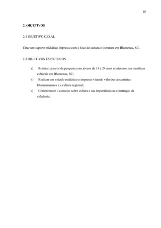 10



2. OBJETIVOS


2.1 OBJETIVO GERAL


Criar um suporte midiático impresso com o foco de cultura e literatura em Blumenau, SC.


2.2 OBJETIVOS ESPECÍFICOS

     a)    Retratar, a partir de pesquisa com jovens de 18 a 24 anos o interesse nas temáticas
          culturais em Blumenau, SC;
     b)    Realizar um veículo midiático e impresso visando valorizar aos artistas
          blumenauenses e a cultura regional;
     c)    Compreender o conceito sobre cultura e sua importância na construção da
          cidadania;
 