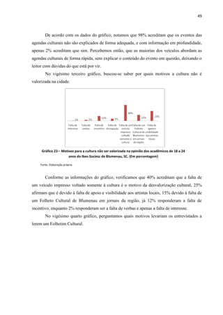 49



       De acordo com os dados do gráfico, notamos que 98% acreditam que os eventos das
agendas culturais não são explicados de forma adequada, e com informação em profundidade,
apenas 2% acreditam que sim. Percebemos então, que as maiorias dos veículos abordam as
agendas culturais de forma rápida, sem explicar o conteúdo do evento em questão, deixando o
leitor com dúvidas do que está por vir.
       No vigésimo terceiro gráfico, buscou-se saber por quais motivos a cultura não é
valorizada na cidade.




     Gráfico 23 – Motivos para a cultura não ser valorizada na opinião dos acadêmicos de 18 a 24
                      anos do Ibes-Sociesc de Blumenau, SC. (Em porcentagem)

    Fonte: Elaboração própria.



       Conforme as informações do gráfico, verificamos que 40% acreditam que a falta de
um veículo impresso voltado somente à cultura é o motivo da desvalorização cultural, 25%
afirmam que é devido à falta de apoio e visibilidade aos artistas locais, 15% devido à falta de
um Folheto Cultural de Blumenau em jornais da região, já 12% responderam a falta de
incentivo, enquanto 2% responderam ser a falta de verbas e apenas a falta de interesse.
       No vigésimo quarto gráfico, perguntamos quais motivos levariam os entrevistados a
lerem um Folhetim Cultural.
 
