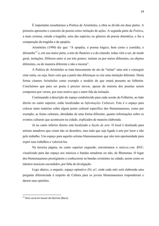 54



           É importante ressaltarmos a Poética de Aristóteles, a obra se divide em duas partes. A
primeira apresenta o conceito de poesia como imitação de ações. A segunda parte da Poética,
a mais extensa, estuda a tragédia, uma das espécies ou gêneros da poesia dramática, e faz a
comparação da tragédia e da epopéia.
           Aristóteles (1990) diz que: ―A epopéia, o poema trágico, bem como a comédia, o
ditirambo13 e, em sua maior parte, a arte do flauteiro e a do citaredo, todas vêm a ser, de modo
geral, imitações. Diferem entre si em três pontos: imitam ou por meios diferentes, ou objetos
diferentes, ou de maneira diferente e não a mesma‖.
           A Poética de Aristóteles se trata basicamente do ato de "imitar" uma arte e conseguir
criar outra, ou seja, fazer com que a partir das diferenças se crie uma imitação diferente. Desta
forma citamos Aristóteles como exemplo e modelo do que estará presente no folhetim.
Concluímos que para ser poeta é preciso inovar, apesar da maioria dos poemas serem
compostos por versos, por esse motivo que o autor fala da imitação.
           Continuando a descrição do espaço estabelecido para cada sessão do Folhetim, ao lado
direito no canto superior, estão localizadas as Informações Culturais. Este é o espaço para
colocar tanto matérias sobre algum ponto cultural específico dos blumenauenses, como por
exemplo, as festas culturais, abordadas de uma forma diferente, quanto informações sobre os
eventos culturais que acontecem na cidade, explicados de maneira elaborada.
           Já no canto inferior direito está localizado a Seção de arte. O local é destinado para
artistas amadores que criam não só desenhos, mas tudo que seja ligado à arte por lazer e não
pelo trabalho. Um espaço para aqueles artistas blumenauenses que não tem oportunidade para
expor seus trabalhos e valorizá-los.
           Na terceira página, no canto superior esquerdo, encontramos o música.com. BNU,
visualizado para dar espaço aos músicos e bandas amadoras ou não, de Blumenau. O lugar
dos blumenauenses prestigiarem e conhecerem as bandas existentes na cidade, assim como os
talentos musicais escondidos, por falta de divulgação.
           Logo abaixo, a enquete, espaço opinativo Diz aí!, onde cada mês será elaborada uma
pergunta diferenciada à respeito de Cultura para os jovens blumenauenses responderem e
darem suas opiniões.



13
     Hino coral em louvor de Dionisio (Baco).
 
