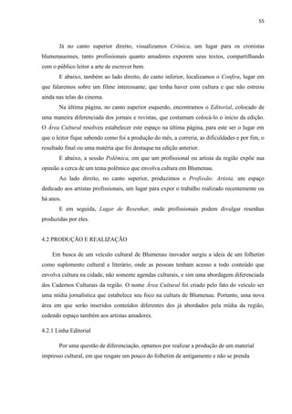 55



       Já no canto superior direito, visualizamos Crônica, um lugar para os cronistas
blumenauenses, tanto profissionais quanto amadores exporem seus textos, compartilhando
com o público leitor a arte de escrever bem.
       E abaixo, também ao lado direito, do canto inferior, localizamos o Confira, lugar em
que falaremos sobre um filme interessante, que tenha haver com cultura e que não estreou
ainda nas telas do cinema.
       Na última página, no canto superior esquerdo, encontramos o Editorial, colocado de
uma maneira diferenciada dos jornais e revistas, que costumam colocá-lo o início da edição.
O Área Cultural resolveu estabelecer este espaço na última página, para este ser o lugar em
que o leitor fique sabendo como foi a produção do mês, a correria, as dificuldades e por fim, o
resultado final ou uma matéria que foi destaque na edição anterior.
       E abaixo, a sessão Polêmica, em que um profissional ou artista da região expõe sua
opinião a cerca de um tema polêmico que envolva cultura em Blumenau.
       Ao lado direito, no canto superior, produzimos o Profissão: Artista, um espaço
dedicado aos artistas profissionais, um lugar para expor o trabalho realizado recentemente ou
há anos.
       E em seguida, Lugar de Resenhar, onde profissionais podem divulgar resenhas
produzidas por eles.


4.2 PRODUÇÃO E REALIZAÇÃO

    Em busca de um veículo cultural de Blumenau inovador surgiu a ideia de um folhetim
como suplemento cultural e literário, onde as pessoas tenham acesso a todo conteúdo que
envolva cultura na cidade, não somente agendas culturais, e sim uma abordagem diferenciada
dos Cadernos Culturais da região. O nome Área Cultural foi criado pelo fato do veículo ser
uma mídia jornalística que estabelece seu foco na cultura de Blumenau. Portanto, uma nova
área em que serão inseridos conteúdos diferentes dos já abordados pela mídia da região,
cedendo espaço também aos artistas amadores.

4.2.1 Linha Editorial

       Por uma questão de diferenciação, optamos por realizar a produção de um material
impresso cultural, em que resgate um pouco do folhetim de antigamente e não se prenda
 