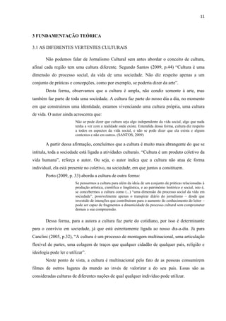 11



3 FUNDAMENTAÇÃO TEÓRICA

3.1 AS DIFERENTES VERTENTES CULTURAIS

       Não podemos falar de Jornalismo Cultural sem antes abordar o conceito de cultura,
afinal cada região tem uma cultura diferente. Segundo Santos (2009, p.44) ―Cultura é uma
dimensão do processo social, da vida de uma sociedade. Não diz respeito apenas a um
conjunto de práticas e concepções, como por exemplo, se poderia dizer da arte‖.
       Desta forma, observamos que a cultura é ampla, não condiz somente à arte, mas
também faz parte de toda uma sociedade. A cultura faz parte do nosso dia a dia, no momento
em que construímos uma identidade, estamos vivenciando uma cultura própria, uma cultura
de vida. O autor ainda acrescenta que:
                         Não se pode dizer que cultura seja algo independente da vida social, algo que nada
                         tenha a ver com a realidade onde existe. Entendida dessa forma, cultura diz respeito
                         a todos os aspectos da vida social, e não se pode dizer que ela exista e alguns
                         contextos e não em outros. (SANTOS, 2009)

       A partir dessa afirmação, concluímos que a cultura é muito mais abrangente do que se
intitula, toda a sociedade está ligada a atividades culturais. ―Cultura é um produto coletivo da
vida humana‖, reforça o autor. Ou seja, o autor indica que a cultura não atua de forma
individual, ela está presente no coletivo, na sociedade, em que juntos a constituem.
       Porto (2009, p. 33) aborda a cultura de outra forma:
                         Se pensarmos a cultura para além da ideia de um conjunto de práticas relacionadas à
                         produção artística, científica e lingüística, e ao patrimônio histórico e social, isto é,
                         se concebermos a cultura como (...) ―uma dimensão do processo social da vida em
                         sociedade‖, possivelmente apenas o transpirar diário do jornalismo – desde que
                         investido de intenções que contribuíram para o aumento do conhecimento do leitor –
                         pode ser capaz de fragmentos a dinamicidade do processo cultural sem comprometer
                         demais a sua compreensão.


       Dessa forma, para a autora a cultura faz parte do cotidiano, por isso é determinante
para o convívio em sociedade, já que está estreitamente ligada ao nosso dia-a-dia. Já para
Canclini (2005, p.32), ―A cultura é um processo de montagem multinacional, uma articulação
flexível de partes, uma colagem de traços que qualquer cidadão de qualquer país, religião e
ideologia pode ler e utilizar‖.
       Neste ponto de vista, a cultura é multinacional pelo fato de as pessoas consumirem
filmes de outros lugares do mundo ao invés de valorizar a do seu país. Essas são as
consideradas culturas de diferentes nações de qual qualquer indivíduo pode utilizar.
 