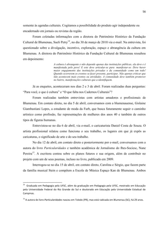 56



somente às agendas culturais. Cogitamos a possibilidade do produto agir independente ou
encadernado em jornais ou revistas da região.
           Foram coletadas informações com a diretora do Patrimônio Histórico da Fundação
Cultural de Blumenau, Sueli Petry14, no dia 30 de março de 2010 via e-mail. Na entrevista, foi
questionado sobre a divulgação, incentivo, exploração, espaço e abrangência da cultura em
Blumenau. A diretora do Patrimônio Histórico da Fundação Cultural de Blumenau ressaltou
em depoimento:
                              A cultura é abrangente e não depende apenas das instituições públicas, ela deve e é
                              manifestada pelo povo! E este deve articular-se para manifestar-se. Deve haver
                              maior engajamento das instituições privadas e da comunidade como um todo!
                              Quando ocorrerem os eventos se fazer presente, participar. Não apenas criticar que
                              não acontecem mais eventos ou atividades. A comunidade deve também promover
                              no bairro, manifestações culturais que a identifiquem.

           Já as enquetes, aconteceram nos dias 2 e 3 de abril. Foram realizadas duas perguntas:
―Para você, o que é cultura‖ e ―O que falta nos Cadernos Culturais‖?
           Foram realizadas também entrevistas com artistas amadores e profissionais de
Blumenau. Em contato direto, no dia 5 de abril, conversamos com a blumenauense, Gislaine
Giambastiani Lopes, a estudante de moda da Furb, que busca futuramente seguir o caminho
artístico como profissão, faz representações de mulheres dos anos 40 e também de outros
tipos de figuras humanas.
           Entrevistou-se no dia 6 de abril, via e-mail, o caricaturista Daniel Costa de Souza. O
artista profissional relatou como funciona o seu trabalho, os lugares em que já expôs as
caricaturas, o significado de arte e do seu trabalho.
           No dia 12 de abril, em contato direto e posteriormente por e-mail, conversamos com a
autora do livro Particularidades e também acadêmica de Jornalismo do Ibes-Sociesc, Nane
Pereira15. A escritora contou sobre os planos futuros e sua origem, além de contribuir no
projeto com um de seus poemas, incluso no livro, publicado em 2009.
           Interrogou-se no dia 15 de abril, em contato direto, Carolina e Sérgio, que fazem parte
da família musical Stein e compõem a Escola de Música Espaço Kan de Blumenau. Ambos



14
   Graduada em Pedagogia pela UFSC, além da graduação em Pedagogia pela UFSC, mestrado em Educação
pela Universidade Federal do Rio Grande do Sul e doutorado em Educação pela Universidade Estadual de
Campinas.
15
     A autora do livro Particularidades nasceu em Toledo (PR), mas está radicada em Blumenau (SC), há 29 anos.
 