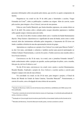 57



passaram informações sobre esta paixão pela música, que envolve os quatro componentes da
família.
           Perguntou-se via e-mail no dia 18 de abril, para o historiador e escritor, Viegas
Fernandes da Costa16, sobre as publicações e também sua origem. Além do convite, aceito
pelo escritor, para integrar o Área Cultural, com um de seus poemas.
           Falou-se com Camila Mannrich, que ilustra desenhos japoneses, em contato direto no
dia 21 de abril. Ela contou sobre a afeição pelos mangás (desenhos japoneses) e também
sobre quando surgiu o interesse para este nicho.
           Já no dia 22 de abril, tivemos contato direto com o vocalista da banda blumenauense
Bipolar, Nitay Gustavo. Questionou-se o significado do nome da banda, assim como o estilo
musical, além dos instrumentos utilizados pelos integrantes, o lançamento do CD demo em
Junho e também a história de uma das apresentações iniciais do grupo.
           Apresentou-se e explicou-se o projeto Área Cultural via e-mail, para Maicon Tenfen17,
no dia 4 de maio, convidando o colunista e também escritor para possível participação no
Folheto Cultural. Posteriormente, o convite foi aceito e Tenfen escreveu uma resenha sobre o
livro Paixão Solitária.
           Conversou-se no dia 10 de maio, via e-mail, com o jornalista Fernando Arteche18,
tendo conhecimento sobre o projeto em questão, aceitou participar do piloto, com a resenha,
feita por ele, do livro O albatroz azul.
           No dia 20 de maio, conversou-se via e-mail, com o poeta e escritor blumenauense,
Ricardo Brandes. Explicado o projeto do Área Cultural, o escritor aceitou o convite para
integrar o espaço com uma de suas crônicas.
           Foi convidada via e-mail, no dia 24 de maio, para integrar o projeto, a Cônsul de
Poetas del Mundo do Estado de Santa Catarina, Terezinha Manczak19. Posteriormente, o
convite foi aceito, com a divulgação de uma crônica de sua autoria.


16
   Nascido em Blumenau é editor do site de literatura Sarau Eletrônico, da Biblioteca da FURB e possui três
livros publicados.
17
  O escritor e colunista do Jornal de Santa Catarina nasceu em Ituporanga, e é conhecido pela publicação de
contos, romances e crônicas.
18
     Graduado em Comunicação Social Jornalismo pela Pontifícia Universidade Católica do Rio Grande do Sul.
19
     Moradora de Blumenau, Terezinha Manczak é tecelã, poeta, cronista e produtora cultural.
 