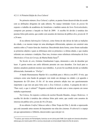 58



4.2.1.1 A Primeira Edição do Área Cultural

        No primeiro número Área Cultural, o piloto, as pautas foram desenvolvidas de acordo
com as definições dirigentes de cada editoria. No espaço intitulado Canto da poesia foi
exposto o trabalho da acadêmica de Jornalismo e também autora do livro Particularidades,
composto por poemas e lançado no final de 2009. A escolha foi devido à temática dos
poemas feitos pela autora, que condiz com assuntos de interesse do público alvo, jovens de 18
a 24 anos.
        Já na editoria Informações Culturais, como forma de não deixar de lado as tradições
da cidade, e ao mesmo tempo ter uma abordagem diferenciada, optamos em construir uma
matéria sobre a 2ª maior festa das Américas. Descobrindo desta forma, como foram realizadas
as primeiras edições e quais as diferenças entre as primeiras e a última edição, o que mudou
referente aos costumes e tradições. Para isso, tivemos como referência informações do livro
Oktoberfest A Festa da Cerveja, de Marita Deeke Sasse20.
        Na Sessão de arte, Gislaine Giambastiani Lopes, demonstra a arte de desenhar por
lazer. A garota mostra um estilo diferente presente em seus desenhos. Um local para os
talentos amadores poderem mostrar seus trabalhos. A jovem foi escolhida devido ao trabalho
diferenciado, ilustrando os “PinUps”.
        A banda blumenauense Bipolar foi a escolhida para o Música.com.BNU. O trio, que
começou como uma banda de garagem vem tendo um destaque na cidade e já aguarda o
lançamento do CD demo. O Diz Aí! da nossa primeira edição traz um questionamento
importante e que tem um peso forte com o Área Cultural, a cultura. A pergunta do mês é:
―Para você, o que é cultura?‖ Pergunta escolhida de acordo com o tema exposto em nosso
trabalho experimental.
        Na Crônica, foi exposto a crônica do escritor Ricardo Brandes, Amigos Modernos. A
escolha foi devido à temática das crônicas feitas pelo autor, que condiz com assuntos de
interesse do público alvo, jovens de 18 a 24 anos.
        Já na editoria Confira! falou-se sobre o filme Tropa de Elite 2, devido a repercussão
que está causando antes mesmo do lançamento nas telas dos cinemas. O editorial é o espaço
em que apresentamos o folhetim, descrevendo o que está por vir.

20
  A autora, que nasceu em Florianópolis, licenciou-se em Letras pela FURB. Com opção em Literatura Brasileira
obteve grau de mestre pela UFSC e concluiu doutorado na Universidade Federal do Rio de Janeiro.
 
