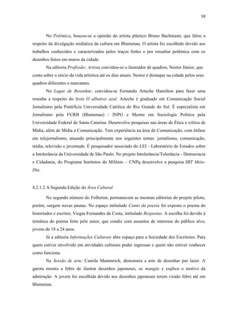 59



       No Polêmica, buscou-se a opinião do artista plástico Bruno Bachmann, que falou a
respeito da divulgação midiática da cultura em Blumenau. O artista foi escolhido devido aos
trabalhos conhecidos e caracterizados pelos traços fortes e por ressaltar polêmica com os
desenhos feitos em muros da cidade.
       Na editoria Profissão: Artista convidou-se o ilustrador de quadros, Nestor Júnior, que
conta sobre o início da vida artística até os dias atuais. Nestor é destaque na cidade pelos seus
quadros diferentes e marcantes.
       No Lugar de Resenhar, convidou-se Fernando Arteche Hamilton para fazer uma
resenha a respeito do livro O albatroz azul. Arteche é graduado em Comunicação Social
Jornalismo pela Pontifícia Universidade Católica do Rio Grande do Sul. É especialista em
Jornalismo pela FURB (Blumenau) / INPG e Mestre em Sociologia Política pela
Universidade Federal de Santa Catarina. Desenvolve pesquisas nas áreas de Ética e crítica de
Mídia, além de Mídia e Comunicação. Tem experiência na área de Comunicação, com ênfase
em telejornalismo, atuando principalmente nos seguintes temas: jornalismo, comunicação,
mídia, televisão e juventude. É pesquisador associado do LEI - Laboratório de Estudos sobre
a Intolerância da Universidade de São Paulo. No projeto Intolerância/Tolerância - Democracia
e Cidadania, do Programa Institutos do Milênio – CNPq desenvolve a pesquisa SBT Meio-
Dia.


4.2.1.2 A Segunda Edição do Área Cultural

       No segundo número do Folhetim, permanecem as mesmas editorias do projeto piloto,
porém, surgem novas pautas. No espaço intitulado Canto da poesia foi exposto o poema do
historiador e escritor, Viegas Fernandes da Costa, intitulado Respostas. A escolha foi devido à
temática do poema feito pelo autor, que condiz com assuntos de interesse do público alvo,
jovens de 18 a 24 anos.
       Já a editoria Informações Culturais abre espaço para a Sociedade dos Escritores. Para
quem estiver envolvido em atividades culturais poder ingressar e quem não estiver conhecer
como funciona.
       Na Sessão de arte, Camila Mammrich, demonstra a arte de desenhar por lazer. A
garota mostra a febre de ilustrar desenhos japoneses, os mangás e explica o motivo da
admiração. A jovem foi escolhida devido aos desenhos japoneses terem virado febre até em
Blumenau.
 