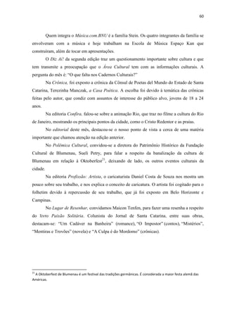 60



          Quem integra o Música.com.BNU é a família Stein. Os quatro integrantes da família se
envolveram com a música e hoje trabalham na Escola de Música Espaço Kan que
construíram, além de tocar em apresentações.
          O Diz Aí! da segunda edição traz um questionamento importante sobre cultura e que
tem transmite a preocupação que o Área Cultural tem com as informações culturais. A
pergunta do mês é: ―O que falta nos Cadernos Culturais?‖
          Na Crônica, foi exposto a crônica da Cônsul de Poetas del Mundo do Estado de Santa
Catarina, Terezinha Manczak, a Casa Poética. A escolha foi devido à temática das crônicas
feitas pelo autor, que condiz com assuntos de interesse do público alvo, jovens de 18 a 24
anos.
          Na editoria Confira, falou-se sobre a animação Rio, que traz no filme a cultura do Rio
de Janeiro, mostrando os principais pontos da cidade, como o Cristo Redentor e as praias.
          No editorial deste mês, destacou-se o nosso ponto de vista a cerca de uma matéria
importante que chamou atenção na edição anterior.
          No Polêmica Cultural, convidou-se a diretora do Patrimônio Histórico da Fundação
Cultural de Blumenau, Sueli Petry, para falar a respeito da banalização da cultura de
Blumenau em relação à Oktoberfest21, deixando de lado, os outros eventos culturais da
cidade.
          Na editoria Profissão: Artista, o caricaturista Daniel Costa de Souza nos mostra um
pouco sobre seu trabalho, e nos explica o conceito de caricatura. O artista foi cogitado para o
folhetim devido à repercussão de seu trabalho, que já foi exposto em Belo Horizonte e
Campinas.
          No Lugar de Resenhar, convidamos Maicon Tenfen, para fazer uma resenha a respeito
do livro Paixão Solitária. Colunista do Jornal de Santa Catarina, entre suas obras,
destacam-se: ―Um Cadáver na Banheira‖ (romance), ―O Impostor‖ (contos), ―Mistérios‖,
―Mentiras e Trovões‖ (novela) e ―A Culpa é do Mordomo‖ (crônicas).




21
 A Oktoberfest de Blumenau é um festival das tradições germânicas. É considerada a maior festa alemã das
Américas.
 