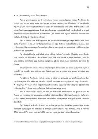 61



4.2.1.3 Futuras Edições do Área Cultural

           Para a terceira edição do Área Cultural pensou-se em algumas pautas: No Canto da
poesia, um poema sobre amor, escrito por um dos escritores de Blumenau. Já na editoria
Informações Culturais será abordado o teatro em Blumenau de uma forma diferenciada. Falar
como funciona uma peça teatral desde a produção até o resultado final. Na Sessão de arte será
explorado o talento amador dos malabaristas. Que mesmo sem espaço na mídia, realizam um
trabalho difícil e de relevância cultural.
           Para o Música.com.BNU optou-se por um talento amador que toque violão para fazer
parte do espaço. Já no Diz Aí! Perguntaremos que tipo de local cultural falta na cidade. Em
crônica convidaremos um profissional para falar a respeito de um assunto do cotidiano, como
o trânsito em Blumenau.
           Na editoria Confira será falado sobre o filme Eclipse22, o qual é febre não só no Brasil,
mas também em Blumenau. No editorial deste mês, destacamos a nossa opinião a cerca de
uma matéria importante que chamou atenção na edição anterior, as caricaturas de Costa de
Sousa.
           Em Polêmica Cultural pensou-se em algum profissional ou artista que possa expor a
opinião em relação aos motivos que fazem com que a cultura seja pouco abordada em
Blumenau.
           Na editoria Profissão: Artista surgiu a ideia em convidar um profissional que faz
esculturas para falar sobre seu trabalho. As dificuldades e as conquistas ao longo da carreira.
No Lugar de Resenhar optou-se por um profissional da área para falar a respeito de um filme
polêmico. Em Crônica, um profissional fará um texto sobre amor.
           Para a futura quarta edição, no mês da primavera, nada melhor do que o Canto da
Poesia ser composto por um poema voltado a este tema. Já na editoria Informações Culturais,
o foco será no aniversário de Blumenau, instruindo o leitor com os principais pontos culturais
da cidade.
           Para integrar a Sessão de arte, um artista que produz fantoches, para mostrar como
funciona a produção dos mesmos. E também como funciona seu trabalho. Para a editoria
Música.com.BNU um resgate ao MPB, com um grupo que toca este estilo musical.



22
     Terceiro filme da saga Crepúsculo, adaptação cinematográfica do livro da escritora Stephenie Meyer.
 