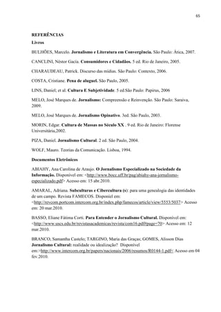 65



REFERÊNCIAS
Livros

BULHÕES, Marcelo. Jornalismo e Literatura em Convergência. São Paulo: Ática, 2007.

CANCLINI, Néstor Gacía. Consumidores e Cidadãos. 5 ed. Rio de Janeiro, 2005.

CHARAUDEAU, Patrick. Discurso das mídias. São Paulo: Contexto, 2006.

COSTA, Cristiane. Pena de aluguel. São Paulo, 2005.

LINS, Daniel; et al. Cultura E Subjetividade. 5 ed.São Paulo: Papirus, 2006

MELO, José Marques de. Jornalismo: Compreensão e Reinvenção. São Paulo: Saraiva,
2009.

MELO, José Marques de. Jornalismo Opinativo. 3ed. São Paulo, 2003.

MORIN, Edgar. Cultura de Massas no Século XX . 9 ed. Rio de Janeiro: Florense
Universitária,2002.

PIZA, Daniel. Jornalismo Cultural. 2 ed. São Paulo, 2004.

WOLF, Mauro. Teorias da Comunicação. Lisboa, 1994.

Documentos Eletrônicos

ABIAHY, Ana Carolina de Araujo. O Jornalismo Especializado na Sociedade da
Informação. Disponível em: <http://www.bocc.uff.br/pag/abiahy-ana-jornalismo-
especializado.pdf> Acesso em: 15 abr.2010.

AMARAL, Adriana. Subculturas e Cibercultura (s): para uma genealogia das identidades
de um campo. Revista FAMECOS. Disponíel em:
<http://revcom.portcom.intercom.org.br/index.php/famecos/article/view/5553/5037> Acesso
em: 20 mar.2010.

BASSO, Eliane Fátima Corti. Para Entender o Jornalismo Cultural. Disponível em:
<http://www.uscs.edu.br/revistasacademicas/revista/com16.pdf#page=70> Acesso em: 12
mar.2010.

BRANCO, Samantha Castelo; TARGINO, Maria das Graças; GOMES, Alisson Dias
Jornalismo Cultural: realidade ou idealização? Disponível
em:>http://www.intercom.org.br/papers/nacionais/2006/resumos/R0144-1.pdf< Acesso em 04
fev.2010.
 