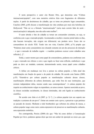 12



        E nesta perspectiva o autor cita Renato Ortz, que denomina uma ―Cultura
internacional-popular‖, com uma memória coletiva feita com fragmentos de diferentes
nações. A partir do desinteresse do cidadão, que se torna em primeiro lugar consumidor,
Canclini (2005, p.68) discute a transformação da vida cotidiana por meio dos holofotes de
Hollywood: ―Não sei se a fórmula ―americanização‖ (seria mais correto falar de norte -
americanização) é adequada, mas não acho outra melhor‖.
        O autor aborda o fato do cidadão se tornar um consumidor constante, ou seja, se
conforma com o que o mercado propõe. Acostumados a receber o mesmo jornal todos os dias,
não buscam inovações, não exigem um diferencial, um produto novo. Esses são os
consumidores do século XXI. Tendo isto em vista, Canclini (2005, p.71) propõe que
―Podemos atuar como consumidores nos situando somente em um dos processos de interação
– o que o mercado de trabalho regula – e também podemos exercer como cidadãos uma
reflexão [...]‖.
        Então, o autor mostra que como papel de consumidores, podemos nos conformar com
o que o mercado nos oferece e com o que regula ou fazer uma reflexão, estabelecer o que
pode ou deve ser mudado, contestar, demonstrando assim, nosso papel como cidadãos
críticos.
        A ênfase em mudanças nos leva a pensar na cultura popular, a falta atual das
manifestações em função do querer e do poder do cidadão. De acordo com Santos (2009,
p.55) ―Entende-se por cultura popular as manifestações culturais dessas classes,
manifestações diferentes da cultura dominante, que estão fora de suas instituições, que
existem independente delas, mesmo sendo suas contemporâneas‖. A cultura popular diz
respeito ao conhecimento vulgar ou espontâneo, ao senso comum. Aparece associada ao povo,
às classes excluídas socialmente, às classes dominadas, não está ligada ao conhecimento
científico.
        De acordo com John et al (2007, p. 5) ―[...] a cultura popular tem seu suporte nas
tradições e costumes de um povo‖. Entrar em contato com o povo, e preservar o que pertence
ao passado do mesmo. Mediante a todo bombardeio que sofremos da cultura de massa, a
cultura popular reage como meio contra-repreensivo de preservar as manifestações culturais,
uma repreensão simbólica.
        Em contrapartida, Pereira (2009) diz que: ―Não há como definir a Comunicação
Popular ipsi litere, podemos apenas dizer que tem um caráter de oposição ao status quo, que
 
