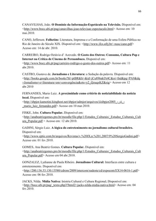 66



CANAVILHAS, João. O Domínio da Informação-Espetáculo na Televisão. Disponível em:
<http://www.bocc.ubi.pt/pag/canavilhas-joao-televisao espectaculo.html> Acesso em: 10
mai.2010.

CANO, Jefferson. Folhetim: Literatura, Imprensa e a Conformação de uma Esfera Pública no
Rio de Janeiro do Século XIX. Disponível em: <http://www.ifcs.ufrj.br/~nusc/cano.pdf>
Acesso em: 14 de abr. 2010.

CARREIRO, Rodrigo Octávio d‘ Azevedo. O Gosto dos Outros: Consumo, Cultura Pop e
Internet na Crítica de Cinema de Pernambuco. Disponível em:
<http://www.bocc.ubi.pt/pag/carreiro-rodrigo-o-gosto-dos-outros.pdf> Acesso em: 11
abr.2010.

CASTRO, Gustavo de. Jornalismo e Literatura: a Sedução da palavra. Disponível em:
<http://books.google.com.br/books?hl=ptBR&lr=&id=jCu896akfA4C&oi=fnd&pg=PA9&dq
=Jornalismo+e+literatura+em+convergência&ots=y2_QzuqxKZ&sig> Acesso em 12
abr.2010

FERNANDES, Mario Luiz. A proximidade como critério de noticiabilidade da notícia
local. Disponível em:
<http://sbpjor.kamotini.kinghost.net/sbpjor/admjor/arquivos/iiisbpjor2005_-_ci_-
_mario_luiz_fernandes.pdf> Acesso em 10 mar.2010.

FISKE, John. Cultura Popular. Disponível em:
<http://anabeatrizgomes.pro.br/moodle/file.php/1/Estudos_Culturais/_Estudso_Culturais_Cult
ura_Popular.pdf > Acesso em: 12 abr.2010.

GADINI, Sérgio Luiz. A lógica do entretenimento no jornalismo cultural brasileiro.
Disponível em:
<http://www.eptic.com.br/arquivos/Revistas/v.%20IX,n.%201,2007/9%20SergioGadini.pdf>
Acesso em: 01 fev.2010.

GOMES, Ana Beatriz Gomes. Cultura Popular. Disponível em:
<http://anabeatrizgomes.pro.br/moodle/file.php/1/Estudos_Culturais/_Estudso_Culturais_Cult
ura_Popular.pdf> Acesso em 04 abr.2010.

GONZALEZ, Lydianne de Paula Ribeiro. Jornalismo Cultural: Interfaces entre cultura e
entretenimento. Disponível em:
<http://200.136.53.130:13580/cdrom/2009/intercom/sudeste/cd/expocom/EX14-0616-1.pdf>
Acesso em: 06 fev.2010.

JACKS, Nilda. Mídia Nativa: Inístria Cultural e Cultura Regional. Disponível em:
<http://bocc.ubi.pt/pag/_texto.php3?html2=jacks-nilda-midia-nativa.html> Acesso em: 04
fev.2010.
 