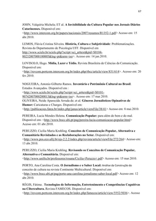 67



JOHN, Valquíria Michela; ET al. A Invisibilidade da Cultura Popular nos Jornais Diários
Catarinenses. Disponível em:
<http://www.intercom.org.br/papers/nacionais/2007/resumos/R1352-1.pdf> Acesso em: 15
abr.2010.

LEMOS, Flávia Cristina Silveira. História, Cultura e Subjetividade: Problematizações.
Revista do Departamento de Psicologia UFF. Disponível em
http://www.scielo.br/scielo.php?script=sci_arttext&pid=S0104-
80232007000100005&lng=pt&nrm=iso>. Acesso em: 14 jan.2010.

LOVISOLO, Hugo. Mídia, Lazer e Tédio. Revista Brasileira de Ciências da Comunicação.
Disponível em:
<http://revcom.portcom.intercom.org.br/index.php/rbcc/article/view/831/614>. Acesso em: 20
fev.2010.

NOGUEIRA, Antonio Gilberto Ramos. Inventário e Patrimônio Cultural no Brasil.
Estudos Avançados. Disponível em :
<http://www.scielo.br/scielo.php?script=sci_arttext&pid=S0101-
90742007000200013&lng=pt&nrm=iso>. Acesso em: 17 mar.2010.
OLIVEIRA, Neide Aparecida Arruda de; et al. Gêneros Jornalísticos Opinativos de
Humor: Caricaturas e Charges. Disponível em:
<http://publicacoes.fatea.br/index.php/janus/article/viewFile/38/41> Acesso em: 8 mai.2010.

PEREIRA, Lucia Mendes Helena. Comunicação Popular: para além do bem e do mal.
Disponível em: <http://www.bocc.ubi.pt/pag/pereira-lucia-comunicacao-popular.html>
Acesso em: 01 abr.2010.

PERUZZO, Cicilia Maria Krohling. Conceitos de Comunicação Popular, Alternativa e
Comunitária Revisitados e as Reelaborações no Setor. Disponível em:
<http://www.pos.eco.ufrj.br/ojs-2.2.2/index.php/revista/article/viewFile/272/264> Acesso em:
13 abr.2010.

PERUZZO, Cicilia Maria Krohling. Revisando os Conceitos de Comunicação Popular,
Alternativa e Comunitária. Disponível em:
<http://www.unifra.br/professores/rosana/Cicilia+Peruzzo+.pdf> Acesso em: 15 mar.2010.

PORTO, Ana Carolina Costa. O Jornalismo e o Saber Local: Análise da Construção do
conceito de cultura na revista Continente Multicultural. Disponível em:
<http://www.bocc.ubi.pt/pag/porto-ana-carolina-jornalismo-saber-local.pdf> Acesso em: 12
abr.2010.

RÉGIS, Fátima . Tecnologias de Informação, Entretenimento e Competências Cognitivas
na Cibercultura. Revista FAMECOS. Disponível em:
<http://revcom.portcom.intercom.org.br/index.php/famecos/article/view/5552/5036>. Acesso
 