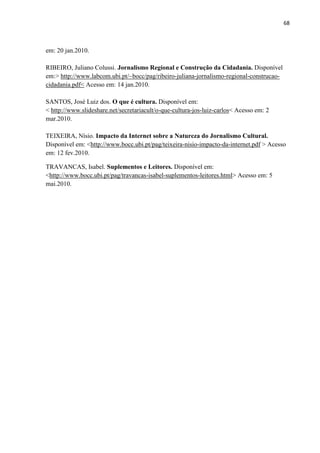 68



em: 20 jan.2010.

RIBEIRO, Juliano Colussi. Jornalismo Regional e Construção da Cidadania. Disponível
em:> http://www.labcom.ubi.pt/~bocc/pag/ribeiro-juliana-jornalismo-regional-construcao-
cidadania.pdf< Acesso em: 14 jan.2010.

SANTOS, José Luiz dos. O que é cultura. Disponível em:
< http://www.slideshare.net/secretariacult/o-que-cultura-jos-luiz-carlos< Acesso em: 2
mar.2010.

TEIXEIRA, Nísio. Impacto da Internet sobre a Natureza do Jornalismo Cultural.
Disponível em: <http://www.bocc.ubi.pt/pag/teixeira-nisio-impacto-da-internet.pdf > Acesso
em: 12 fev.2010.

TRAVANCAS, Isabel. Suplementos e Leitores. Disponível em:
<http://www.bocc.ubi.pt/pag/travancas-isabel-suplementos-leitores.html> Acesso em: 5
mai.2010.
 