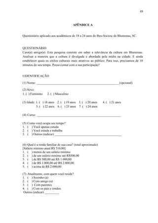 69



                                       APÊNDICE A


Questionário aplicado aos acadêmicos de 18 a 24 anos do Ibes-Sociesc de Blumenau, SC.


QUESTIONÁRIO
Caro(a) amigo(a). Esta pesquisa consiste em saber a relevância da cultura em Blumenau.
Analisar a maneira que a cultura é divulgada e abordada pela mídia na cidade. E ainda
estabelecer quais os estilos culturais mais atrativos ao público. Para isso, precisamos de 10
minutos do seu tempo. Posso contar com a sua participação?


I.IDENTIFICAÇÃO

(1) Nome: ____________________________________________________(opcional)

(2) Sexo:
1. ( ) Feminino    2. ( ) Masculino

(3) Idade: 1. ( ) 18 anos 2. ( ) 19 anos 3. ( ) 20 anos       4. ( ) 21 anos
           5. ( ) 22 anos 6. ( ) 23 anos 7. ( ) 24 anos

(4) Curso: _____________________________________________________

(5)   Como você ocupa seu tempo?
1.    ( ) Você apenas estuda
2.    ( ) Você estuda e trabalha
3.    ( ) Outros (indicar) __________________________________________


(6) Qual é a renda familiar de sua casa? (total aproximado)
[Salário mínimo atual R$ 510,00]
1. ( ) menos de um salário mínimo
2. ( ) de um salário mínimo até R$500,00
3. ( ) de R$ 500,00 até R$ 1.000,00
4. ( ) de R$ 1.000,00 até R$ 2.000,00
5. ( ) acima de R$ 2.000,00

(7) Atualmente, com quem você reside?
1. ( ) Sozinho (a)
2. ( ) Com amigo (a)
3. ( ) Com parentes
4. ( ) Com os pais e irmãos
 Outros (indicar) _________
 