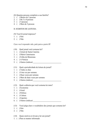 70



(8)   Quantas pessoas compõem a sua família?
1.    ( ) Menos de 3 pessoas
2.    ( ) De 3 a 4 pessoas
3.    ( ) 5 pessoas
4.    ( ) Mais de 5 pessoas

II. HÁBITOS DE LEITURA

(9) Você lê jornal impresso?
1. ( ) Sim
2. ( ) Não

Caso você responder não, pule para a parte III

(10)     Qual jornal você costuma ler?
1. (     ) Jornal de Santa Catarina
2. (     ) Diário Catarinense
3. (     ) Folha de Blumenau
4. (     ) A Notícia
5. (     ) Outros (indicar) _____________________________

(11)     Qual a periodicidade de leitura do jornal?
1. (     ) Todos os dias
2. (     ) Uma vez por semana
3. (     ) Duas vezes por semana
4. (     ) Mais de duas vezes por semana
5. (     ) Outros (indicar) _____________________________

(12)     Qual a editoria que você costuma ler mais?
1. (     ) Economia
2. (     ) Geral
3. (     ) Política
4. (     ) Cultura
5. (     ) Esportes
6. (     ) Outros (indicar) _____________________________

(13)     Você julga claro o vocabulário dos jornais que costuma ler?
1. (     ) Sim
2. (     ) Não

(14) Quais motivos te levam a ler um jornal?
1. ( ) Para se manter informado
 