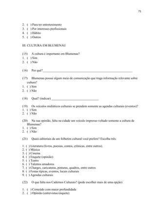 71



2.   (    ) Para ter entretenimento
3.   (    ) Por interesses profissionais
4.   (    ) Hábito
5.   (    ) Outros

III. CULTURA EM BLUMENAU

(15) A cultura é importante em Blumenau?
1. ( ) Sim
2. ( ) Não

(16)       Por quê?_________________________________________________________

(17) Blumenau possui algum meio de comunicação que traga informação relevante sobre
   cultura?
1. ( ) Sim
2. ( ) Não

(18)       Qual? (indicar) ______________________________

(19) Os veículos midiáticos culturais se prendem somente as agendas culturais (eventos)?
1. ( ) Sim
2. ( ) Não

(20) Na sua opinião, falta na cidade um veículo impresso voltado somente a cultura de
   Blumenau?
1. ( ) Sim
2. ( ) Não

(21)       Quais editoriais de um folhetim cultural você prefere? Escolha três.

1.   (   ) Literatura (livros, poesias, contos, crônicas, entre outros).
2.   (   ) Música
3.   (   ) Cinema
4.   (   ) Enquete (opinião)
5.   (   ) Teatro
6.   (   ) Talentos amadores
7.   (   ) Charges, caricaturas, pinturas, quadros, entre outros
8.   (   ) Festas típicas, eventos, locais culturais
9.   (   ) Agendas culturais

(22)       O que falta nos Cadernos Culturais? (pode escolher mais de uma opção)

1. ( ) Conteúdo com maior profundidade
2. ( ) Opinião (entrevistas/enquete)
 