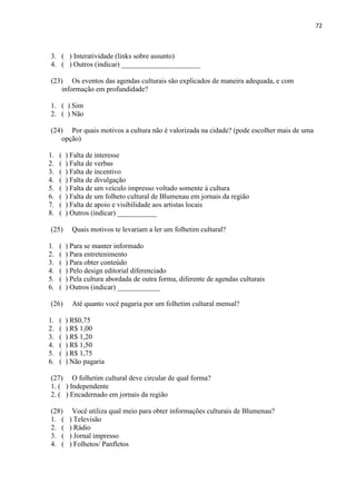 72



3. ( ) Interatividade (links sobre assunto)
4. ( ) Outros (indicar) ______________________

(23) Os eventos das agendas culturais são explicados de maneira adequada, e com
   informação em profundidade?

1. ( ) Sim
2. ( ) Não

(24) Por quais motivos a cultura não é valorizada na cidade? (pode escolher mais de uma
   opção)

1.   (   ) Falta de interesse
2.   (   ) Falta de verbas
3.   (   ) Falta de incentivo
4.   (   ) Falta de divulgação
5.   (   ) Falta de um veículo impresso voltado somente à cultura
6.   (   ) Falta de um folheto cultural de Blumenau em jornais da região
7.   (   ) Falta de apoio e visibilidade aos artistas locais
8.   (   ) Outros (indicar) ___________

(25)       Quais motivos te levariam a ler um folhetim cultural?

1.   (   ) Para se manter informado
2.   (   ) Para entretenimento
3.   (   ) Para obter conteúdo
4.   (   ) Pelo design editorial diferenciado
5.   (   ) Pela cultura abordada de outra forma, diferente de agendas culturais
6.   (   ) Outros (indicar) ____________

(26)       Até quanto você pagaria por um folhetim cultural mensal?

1.   (   ) R$0,75
2.   (   ) R$ 1,00
3.   (   ) R$ 1,20
4.   (   ) R$ 1,50
5.   (   ) R$ 1,75
6.   (   ) Não pagaria

(27) O folhetim cultural deve circular de qual forma?
1. ( ) Independente
2. ( ) Encadernado em jornais da região

(28)       Você utiliza qual meio para obter informações culturais de Blumenau?
1. (      ) Televisão
2. (      ) Rádio
3. (      ) Jornal impresso
4. (      ) Folhetos/ Panfletos
 