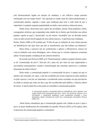 13



está intrinsecamente ligada aos desejos de mudança, a um reflexivo tempo presente
entrelaçado com um tempo futuro‖. Em oposição ao estado atual da cultura predominante, a
comunicação popular, segundo o autor, quer mudanças para tirar a visão atual de que o
importante é o popular enquanto popularidade na mídia, como mostra a cultura de massa.
           Sendo assim, observamos que a partir das atividades, artistas, festas populares, enfim,
consagrações artísticas, que compunham uma cidade são os fatores que formulam sua cultura
popular, aquela ao qual é ―preservada‖ ou até mesmo ―escondida‖ por ser deixada muitas
vezes ao lado em prol da divulgação de uma cultura massiva. A qual busca por mudanças.
Porém, Santos (2009, p.54) acredita que ―O fato de que as tradições de uma cultura possam
ser identificáveis não quer dizer que não se transformem, que não tenham sua dinâmica‖.
           Desta forma, é possível sair do conformismo e aplicar o diferenciável, colocar em
vista as tradições com outra abordagem, sem a forma que os veículos impressos costumam
adotar. O autor propõe a mudança de um contexto histórico.
           De acordo com Peruzzo (2009, p.2) ―Historicamente o adjetivo popular denotou tratar-
se de ―comunicação do povo‖, feita por ele e para ele, por meio de suas organizações e
movimentos emancipatórios visando à transformação das estruturas opressivas e condições
desumanas de sobrevivência‖.
           Deste modo, a comunicação popular é a comunicação do povo, o espaço em que os
talentos são colocados em vigor, e não são escolhidos por serem responsáveis pela audiência
ou pelo sucesso e sim por ser importante e reconhecido numa sociedade em que prevalecem
na mídia os artistas que estão em alta e que são reconhecidos pelo público, a famosa cultura
de massa. A autora ainda frisa como pode ser entendida a comunicação popular:

                             A comunicação popular e comunitária pode ser entendida de várias maneiras, mas
                             sempre denota uma comunicação que tem o ―povo‖ (as iniciativas coletivas ou os
                             movimentos e organização populares) como protagonista principal e como
                             destinatário, desde a literatura de cordel2 até a comunicação comunitária. Peruzzo
                             (2006, p.9)

           Desta forma, entendemos que a comunicação popular está voltada ao povo e para o
povo, as peças fundamentais da comunidade em questão. Peruzzo (2010, p.10) explica sobre
os processos de comunicação popular e comunitária:



2
    Tipo de poesia popular originalmente oral e depois impressa em folhetos pendurado em cordas ou cordéis.
 