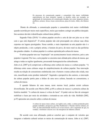 14



                        Os processos de comunicação popular e comunitária têm maior visibilidade
                        especialmente em duas situações: quando os desafios estão, por exemplo, na
                        apropriação de instrumentos de comunicação dirigida, tais como: pequenos jornais,
                        panfletos, cartazes, faixas, troças carnavalescas, peças de teatro, slides, alto-falantes
                        etc.

        Diante do afirmado, a comunicação popular e comunitária terá maior visibilidade
quando ocorrida por meios mais específicos, meios que tendem a atingir um público desejado.
Isto acontece devido à identificação cultural deste público.
       Segundo Fiske (2010) ―A cultura popular envolve a arte de dar um jeito ou se virar
com o que está disponível‖. O artista popular não está preocupado em colocar suas obras
expostas em lugares prestigiados. Nesse sentido, o mais importante na arte popular não é o
objeto produzido, e sim o próprio artista, o homem do povo, do meio rural ou das periferias
das grandes cidades. A cultura popular é a cultura oprimida pela cultura de massa.
       O artista popular tem sua ―inspiração‖ em acontecimentos locais rotineiros, pois a arte
popular é regional. Por isso, a arte popular se encontra mais afetada pela cultura de massa, que
atinge a todas as regiões igualmente, procurando homogeneizá-las culturalmente.
John et al, (2007 p.6) comprovam a diferença entre cultura de massa e a cultura popular. ―A
diferença entre essas culturas surge do empobrecimento da cultura popular. Sua renovação
resulta na relação de consumismo estabelecida com o homem e numa cultura não criada, mas
sim, massificada como produto industrial‖. Seguindo a perspectiva dos autores, a renovação
da cultura popular partiu para a ênfase de uma nova cultura, baseada no consumismo, a
cultura de massa.
       E quando falamos de uma massa, neste mesmo local, podem existir culturas
diversificadas. De acordo com Morin (2002, p.69) a cultura de massa é a primeira cultura da
história mundial. ―A cultura de massa é a ética do lazer‖. O poder está no fato de conseguir
mobilizar o lazer por meio de atividades e tornando-as um estilo de vida. Holfeldt (2002,
p.47) apresenta um conceito sobre a cultura de massa:

                        A cultura de massa (mass culture, em inglês) seria, então, a cultura produzida pelas
                        grandes multidões, perspectiva que Max Horkheimer e Theodor Adorno refutam, em
                        1947, na obra denominada Dialética do esclarecimento, sob o argumento de que, na
                        verdade, o fenômeno concreto era o da emergência da indústria cultural.


       De acordo com essa afirmação, pode-se concluir que o conjunto de veículos que
integram a indústria cultural seriam os meios de comunicação de massa. John et al, (2007,
 