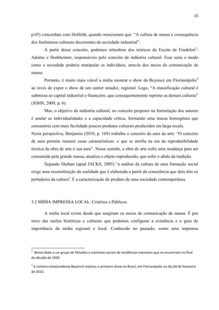15



p.05) concordam com Holfeldt, quando mencionam que: ―A cultura de massa é consequência
dos fenômenos culturais decorrentes da sociedade industrial‖.
         A partir desse conceito, podemos relembrar dos teóricos da Escola de Frankfurt3:
Adorno e Horkheimer, responsáveis pelo conceito de indústria cultural. Esse seria o modo
como a sociedade poderia manipular os indivíduos, através dos meios de comunicação de
massa.
         Portanto, é muito mais viável a mídia mostrar o show da Beyoncé em Florianópolis4
ao invés de expor o show de um cantor amador, regional. Logo, ―A massificação cultural é
submissa ao capital industrial e financeiro, que consequentemente reprime as demais culturas‖
(JOHN, 2009, p. 6).
         Mas, o objetivo da indústria cultural, no conceito proposto na formulação dos autores
é anular as individualidades e a capacidade crítica, formando uma massa homogênea que
consumiria com mais facilidade poucos produtos culturais produzidos em larga escala.
Nesta perspectiva, Benjamin (2010, p. 169) trabalha o conceito da aura da arte: ―O conceito
de aura permite resumir essas características: o que se atrofia na era da reprodutibilidade
técnica da obra de arte é sua aura‖. Nesse sentido, a obra de arte sofre uma mudança para ser
consumida pela grande massa, atualiza o objeto reproduzido, que sofre o abalo da tradição.
         Segundo Durhan (apud JACKS, 2005) ―a análise da cultura de uma formação social
exige uma reconstituição da realidade que é elaborada a partir da consciência que dela têm os
portadores da cultura''. É a caracterização do produto de uma sociedade contemporânea.




3.2 MÍDIA IMPRESSA LOCAL: Critérios e Públicos

         A mídia local existe desde que surgiram os meios de comunicação de massa. É por
meio das razões históricas e culturais que podemos configurar a existência e o grau de
importância da mídia regional e local. Conhecido no passado, como uma imprensa



3
  Nome dado a um grupo de filósofos e cientistas sociais de tendências marxistas que se encontram no final
da década de 1920.
4
 A cantora estadunidense Beyoncé realizou o primeiro show no Brasil, em Florianópolis no dia 04 de fevereiro
de 2010.
 