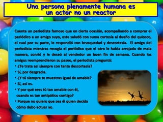 Una persona plenamente humana es un actor no un reactor Cuenta un periodista famoso que en cierta ocasión, acompañando a comprar el periódico a un amigo suyo, este saludó con suma cortesía al dueño del quiosco, el cual por su parte, le respondió con brusquedad y descortesía.  El amigo del periodista mientras recogía el periódico que el otro le había arrojado de mala manera, sonrió y le deseó al vendedor un buen fin de semana. Cuando los amigos reemprendieron su paseo, el periodista preguntó: ¿Te trata así siempre con tanta descortesía? Sí, por desgracia. ¿Y tú siempre te muestras igual de amable? Sí, así es. Y por qué eres tú tan amable con él,  cuando es tan antipático contigo? Porque no quiero que sea él quien decida cómo debo actuar yo. 