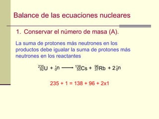Balance de las ecuaciones nucleares Conservar el número de masa  (A).  La suma de protones más neutrones en los productos debe igualar la suma de protones más neutrones en los reactantes 235 + 1 = 138 + 96 + 2x1 1 n 0 U 235 92 + Cs 138 55 Rb 96 37 1 n 0 + + 2 