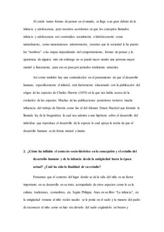 Al existir tantas formas de pensar en el mundo, se llega a un gran debate de la
infancia y adolescencia, pero nosotros acordamos en que los conceptos llamados
infancia y adolescencia son construidos socialmente o históricamente como
naturalmente, como mencionamos anteriormente, creemos que la sociedad le ha puesto
los “nombres” a las etapas dependiendo del comportamiento, formas de pensar y la
apariencia de alguien, más sin embargo no se puede nacer siendo una persona mayor
mental y físicamente, para eso se pasa por periodos totalmente naturales.
Así como también hay una contradicción en el pensamiento de que el desarrollo
humano, específicamente el infantil, está fuertemente relacionado con la publicación del
origen de las especies de Charles Darwin (1859) en la que nos habla acerca de la
evolución de las especies. Muchas de las publicaciones posteriores tuvieron mucha
influencia del trabajo de Darwin como fue el del Aleman Ernest Haeckel que formulo la
llamada ley de la biogenética la cual nos adentra a una hipótesis sobre el desarrollo del
individuo que reproduce el desarrollo de la especie lo cual apoya la teoría de que el
desarrollo humano es de forma natural e innata.
2. ¿Cómo ha influido el contexto socio-histórico en la concepción y el estudio del
desarrollo humano y de la infancia desde la antigüedad hasta la época
actual? ¿Cuál ha sido la finalidad de su estudio?
Pensamos que el contexto del lugar donde se da la vida del niño es un factor
importante en su desarrollo en su trato, acompañado de otros aspectos como lo es la
cultura, tradiciones, costumbres, etc. Según Philippe Anes en su libro “La infancia”, en
la antigüedad romana al niño recién nacido se le ponía en el suelo y la manera del padre
de reconocer al niño como su hijo era elevarlo del suelo cogiéndolo en brazos y
 