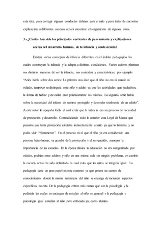 esta idea, para corregir algunas conductas dañinas para el niño y para tratar de encontrar
explicación a diferentes sucesos o para encontrar el surgimiento de algunos otros.
3.- ¿Cuáles han sido las principales corrientes de pensamiento y explicaciones
acerca del desarrollo humano, de la infancia y adolescencia?
Existen varios conceptos de infancia diferentes en el ámbito pedagógico las
cuales construyen la infancia y la adapta a distintas condiciones. Varios autores plantean
sus distintas maneras de ver la infancia, sus contextos y características, por ejemplo
“Ariés habla sobre dos series: La primera nos dice que el niño no era ni amado ni
odiado, tampoco se distinguía ente niño y adulto ya que las actividades que realizaban,
la forma de hablar y de callar eran prácticamente las mismas. La segunda serie habla
sobre la necesidad del infante de sentirse protegido y depender totalmente de un adulto”.
A este autor lo apoyaba Gélis el cual creía que la infancia era un proceso de necesidad
de protección y desarrollo. Contradiciendo todo lo anterior esta Loyd de Mause que
pensaba que tanta protección afectaba indirectamente al niño ya que lo limitaba y no
podía vivir “plenamente”. En el proceso en el que el niño ya era considerado una
persona heterónoma, ya gozaba de la protección y el ser querido; aumento la
importancia de las escuelas. En la época clásica la educación no era categorizada por
edades, podrían estar adultos y niño en una misma aula sin ningún problema, en cambio
la escuela actual ha sido delimitada la cual evita que los niños se integren igual. La
pedagogía tiene un gran papel en este contexto ya que genera un campo de
conocimientos donde la misma naturaleza del niño se encarga de incrustar aspectos
específicos en esta. De la pedagogía entran más ramas que son la psicología y la
pediatría las cuales se encargan de estudiar al niño en general y la pedagogía y
psicología igual estudian al niño pero enfocada ya, como alumno.
 