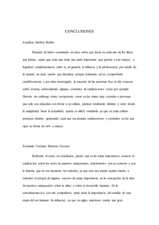 CONCLUSIONES
Evaniltza Borbón Robles
Después de haber comentado en clase sobre que decía en cada uno de los libros
que leímos, opino que cada uno tenía una parte importante que aportar a este ensayo, y
lograban complementarse entre sí, en general, la infancia y la adolescencia por medio de
lo natural, no tiene mucho que discutirse porque realmente así es, comprobado
científicamente y por años investigado, la mayoría de las personas hoy en día conocen
sobre el tema, sobresaliendo algunas corrientes de explicaciones como por ejemplo
Darwin, sin embargo existe excepciones como en las etnias muy cerradas o personas
que solo son educadas con forme a su cultura, piensan totalmente distinto y viene desde
la antigüedad hasta la actualidad, aparte es difícil estudiarla ya que en cada cultura
pensaran distinto, generando cada una sus propias explicaciones y corrientes en las que
rijan su forma de vivir y educar.
Fernanda Verónica Barreras Navarro
Referente al texto, en conclusión, pienso que es de suma importancia conocer la
explicación sobre los actos de nuestros antepasados, relacionarlos con su contexto y con
la historia que en ese momento los rodeaba, ya que esto nos puede ayudar mucho a
entender el porqué de algunos sucesos de suma importancia en la concepción de la idea
de nuestros antepasados sobre la niñez o sobre el desarrollo humano. En la
retroalimentación con mis compañeras, pude notar la importancia del estudio de esta
etapa del ser humano (la infancia), ya que en siglos anteriores existía una gran
 