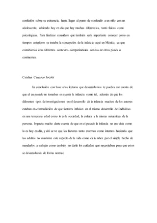 confusión sobre su existencia, hasta llegar al punto de confundir a un niño con un
adolescente, sabiendo hoy en día que hay muchas diferencias, tanto físicas como
psicológicas. Para finalizar considero que también sería importante conocer como en
tiempos anteriores se trataba la concepción de la infancia aquí en México, ya que
contábamos con diferentes contextos comparándolos con los de otros países o
continentes.
Catalina Carrazco Jocobi
En conclusión con base a las lecturas que desarrollamos te puedes dar cuenta de
que el en pasado no tomabas en cuenta la infancia como tal, además de que los
diferentes tipos de investigaciones en el desarrollo de la infancia muchos de los autores
estaban en contradicción de que factores influían en el mismo desarrollo del individuo
en una temprana edad como lo es la sociedad, la cultura y la misma naturaleza de la
persona. Impacta mucho darte cuenta de que en el pasado la infancia no era vista como
lo es hoy en día, y ahí se ve que los factores tanto externos como internos hacienda que
los adultos no valoraran este aspecto de la vida como es la niñez por el simple hecho de
mandarlos a trabajar como también no darle los cuidados que necesitaban para que estos
se desarrollaran de forma normal.
 