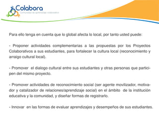 Para ello tenga en cuenta que lo global afecta lo local, por tanto usted puede:

- Proponer actividades complementarias a las propuestas por los Proyectos
Colaborativos a sus estudiantes, para fortalecer la cultura local (reconocimiento y
arraigo cultural local).

- Promover el dialogo cultural entre sus estudiantes y otras personas que partici-
pen del mismo proyecto.

- Promover actividades de reconocimiento social (ser agente movilizador, motiva-
dor y catalizador de relaciones/aprendizaje social) en el ámbito de la institución
educativa y la comunidad, y diseñar formas de registrarlo.

- Innovar en las formas de evaluar aprendizajes y desempeños de sus estudiantes.
 