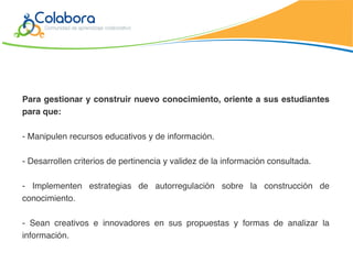 Para gestionar y construir nuevo conocimiento, oriente a sus estudiantes
para que:

- Manipulen recursos educativos y de información.

- Desarrollen criterios de pertinencia y validez de la información consultada.

- Implementen estrategias de autorregulación sobre la construcción de
conocimiento.

- Sean creativos e innovadores en sus propuestas y formas de analizar la
información.
 