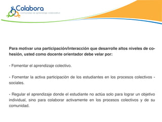Para motivar una participación/interacción que desarrolle altos niveles de co-
hesión, usted como docente orientador debe velar por:

- Fomentar el aprendizaje colectivo.

- Fomentar la activa participación de los estudiantes en los procesos colectivos -
sociales.

- Regular el aprendizaje donde el estudiante no actúa solo para lograr un objetivo
individual, sino para colaborar activamente en los procesos colectivos y de su
comunidad.
 