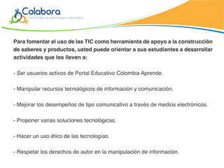 Para fomentar el uso de las TIC como herramienta de apoyo a la construcción
de saberes y productos, usted puede orientar a sus estudiantes a desarrollar
actividades que los lleven a:

- Ser usuarios activos de Portal Educativo Colombia Aprende.

- Manipular recursos tecnológicos de información y comunicación.

- Mejorar los desempeños de tipo comunicativo a través de medios electrónicos.

- Proponer varias soluciones tecnológicas.

- Hacer un uso ético de las tecnologías.

- Respetar los derechos de autor en la manipulación de información.
 