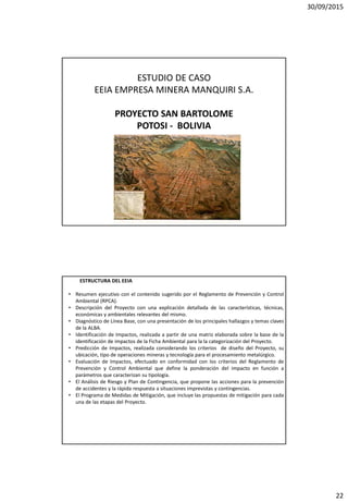 30/09/2015
22
ESTUDIO DE CASO
EEIA EMPRESA MINERA MANQUIRI S.A.
PROYECTO SAN BARTOLOME
POTOSI - BOLIVIA
ESTRUCTURA DEL EEIA
• Resumen ejecutivo con el contenido sugerido por el Reglamento de Prevención y Control
Ambiental (RPCA).
• Descripción del Proyecto con una explicación detallada de las características, técnicas,
económicas y ambientales relevantes del mismo.
• Diagnóstico de Línea Base, con una presentación de los principales hallazgos y temas claves
de la ALBA.
• Identificación de Impactos, realizada a partir de una matriz elaborada sobre la base de la
identificación de impactos de la Ficha Ambiental para la la categorización del Proyecto.
• Predicción de Impactos, realizada considerando los criterios de diseño del Proyecto, su
ubicación, tipo de operaciones mineras y tecnología para el procesamiento metalúrgico.
• Evaluación de Impactos, efectuado en conformidad con los criterios del Reglamento de
Prevención y Control Ambiental que define la ponderación del impacto en función a
parámetros que caracterizan su tipología.
• El Análisis de Riesgo y Plan de Contingencia, que propone las acciones para la prevención
de accidentes y la rápida respuesta a situaciones imprevistas y contingencias.
• El Programa de Medidas de Mitigación, que incluye las propuestas de mitigación para cada
una de las etapas del Proyecto.
 