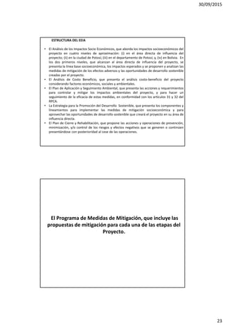 30/09/2015
23
ESTRUCTURA DEL EEIA
• El Análisis de los Impactos Socio Económicos, que aborda los impactos socioeconómicos del
proyecto en cuatro niveles de aproximación: (i) en el área directa de influencia del
proyecto; (ii) en la ciudad de Potosí; (iii) en el departamento de Potosí; y, (iv) en Bolivia. En
los dos primeros niveles, que alcanzan al área directa de influencia del proyecto, se
presenta la línea base socioeconómica, los impactos esperados y se proponen y analizan las
medidas de mitigación de los efectos adversos y las oportunidades de desarrollo sostenible
creadas por el proyecto.
• El Análisis de Costo Beneficio, que presenta el análisis costo-beneficio del proyecto
considerando factores económicos, sociales y ambientales.
• El Plan de Aplicación y Seguimiento Ambiental, que presenta las acciones y requerimientos
para controlar y mitigar los impactos ambientales del proyecto, y para hacer un
seguimiento de la eficacia de estas medidas, en conformidad con los artículos 31 y 32 del
RPCA.
• La Estrategia para la Promoción del Desarrollo Sostenible, que presenta los componentes y
lineamientos para implementar las medidas de mitigación socioeconómica y para
aprovechar las oportunidades de desarrollo sostenible que creará el proyecto en su área de
influencia directa.
• El Plan de Cierre y Rehabilitación, que propone las acciones y operaciones de prevención,
minimización, y/o control de los riesgos y efectos negativos que se generen o continúen
presentándose con posterioridad al cese de las operaciones.
El Programa de Medidas de Mitigación, que incluye las
propuestas de mitigación para cada una de las etapas del
Proyecto.
 