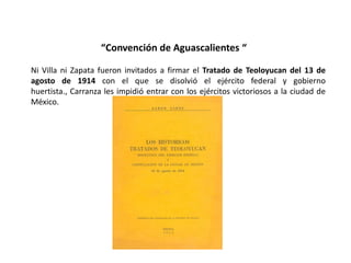 “Convención de Aguascalientes “

Ni Villa ni Zapata fueron invitados a firmar el Tratado de Teoloyucan del 13 de
agosto de 1914 con el que se disolvió el ejército federal y gobierno
huertista., Carranza les impidió entrar con los ejércitos victoriosos a la ciudad de
México.
 