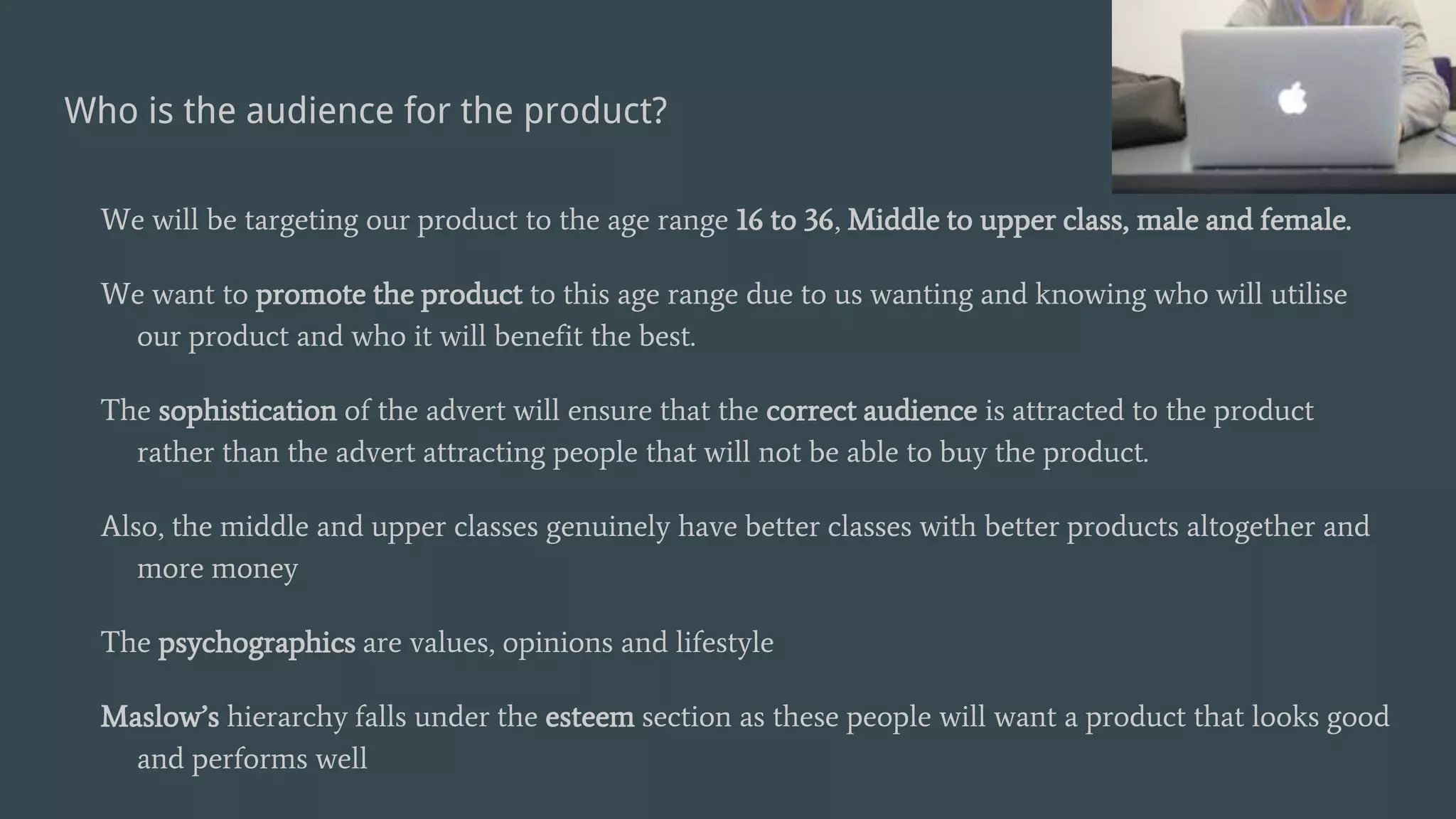 Who is the audience for the product?
We will be targeting our product to the age range 16 to 36, Middle to upper class, male and female.
We want to promote the product to this age range due to us wanting and knowing who will utilise
our product and who it will benefit the best.
The sophistication of the advert will ensure that the correct audience is attracted to the product
rather than the advert attracting people that will not be able to buy the product.
Also, the middle and upper classes genuinely have better classes with better products altogether and
more money
The psychographics are values, opinions and lifestyle
Maslow’s hierarchy falls under the esteem section as these people will want a product that looks good
and performs well
 