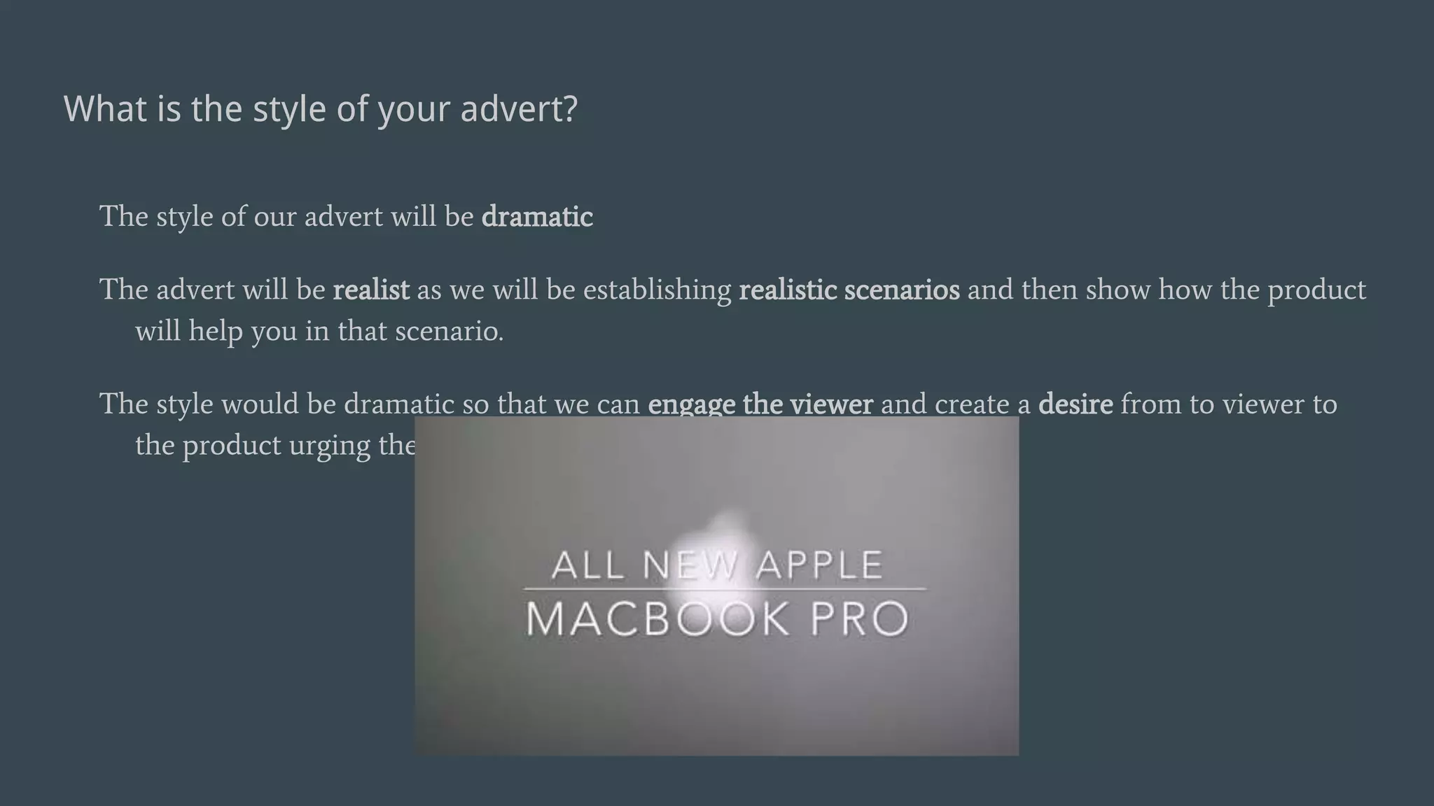 What is the style of your advert?
The style of our advert will be dramatic
The advert will be realist as we will be establishing realistic scenarios and then show how the product
will help you in that scenario.
The style would be dramatic so that we can engage the viewer and create a desire from to viewer to
the product urging them to purchase it.
 