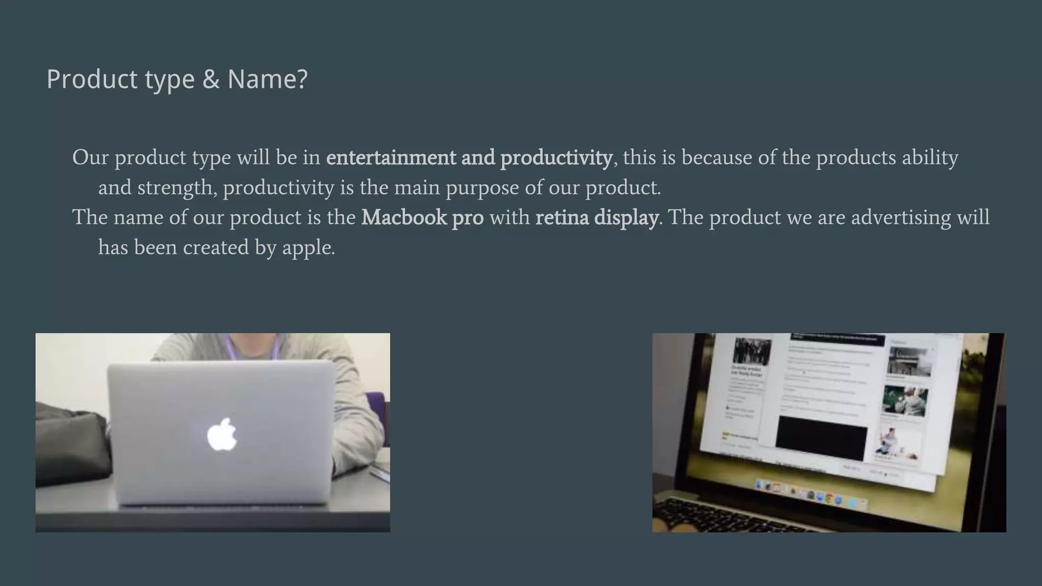 Product type & Name?
Our product type will be in entertainment and productivity, this is because of the products ability
and strength, productivity is the main purpose of our product.
The name of our product is the Macbook pro with retina display. The product we are advertising will
has been created by apple.
 