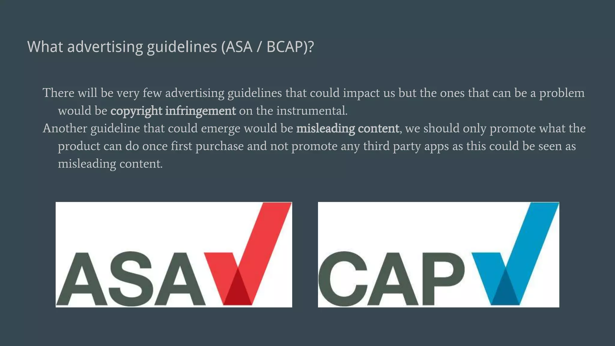 What advertising guidelines (ASA / BCAP)?
There will be very few advertising guidelines that could impact us but the ones that can be a problem
would be copyright infringement on the instrumental.
Another guideline that could emerge would be misleading content, we should only promote what the
product can do once first purchase and not promote any third party apps as this could be seen as
misleading content.
 